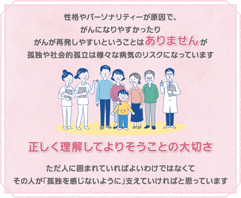 性格やパーソナリティーが原因で、がんになりやすかったりがんが再発しやすいということはありませんが孤独や社会的孤立は様々な病気のリスクになっています 正しく理解してよりそうことの大切さ ただ人に囲まれていればよいわけではなくてその人が「孤独を感じないように」支えていければと思っています