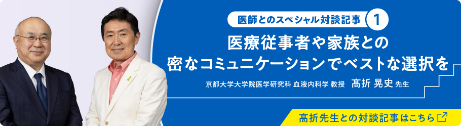 医師とのスペシャル対談記事① 医療従事者や家族との密なコミュニケーションで別とな選択を 京都大学大学院医学研究科 血液内科学 教授 高折 晃史 先生 高折先生との対談記事はこちら（別ウィンドウで開きます）