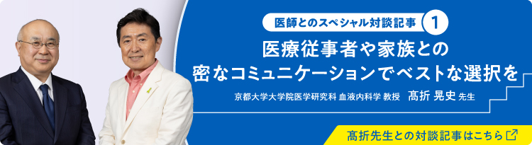 医師とのスペシャル対談記事① 医療従事者や家族との密なコミュニケーションで別とな選択を 京都大学大学院医学研究科 血液内科学 教授 高折 晃史 先生 高折先生との対談記事はこちら（別ウィンドウで開きます）