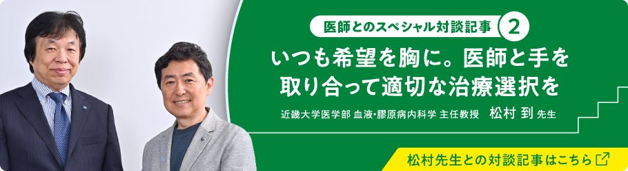 医師とのスペシャル対談記事② いつも希望を胸に。医師と手を取り合って適切な治療選択を 近畿大学医学部 血液・膠原病内科学 主任教授 松村 到 先生 松村先生との対談記事はこちら（別ウィンドウで開きます）