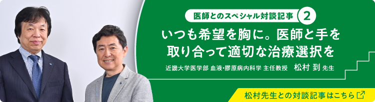 医師とのスペシャル対談記事② いつも希望を胸に。医師と手を取り合って適切な治療選択を 近畿大学医学部 血液・膠原病内科学 主任教授 松村 到 先生 松村先生との対談記事はこちら（別ウィンドウで開きます）